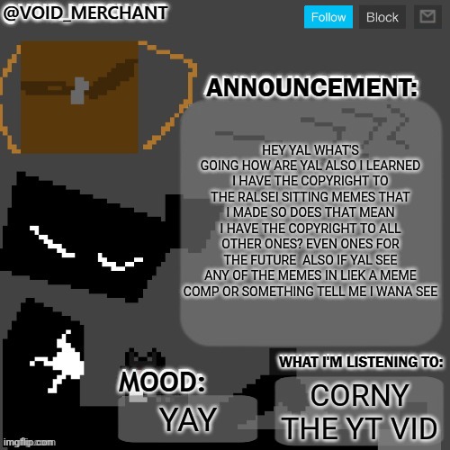 Yes | HEY YAL WHAT'S GOING HOW ARE YAL ALSO I LEARNED I HAVE THE COPYRIGHT TO THE RALSEI SITTING MEMES THAT I MADE SO DOES THAT MEAN I HAVE THE COPYRIGHT TO ALL OTHER ONES? EVEN ONES FOR THE FUTURE  ALSO IF YAL SEE ANY OF THE MEMES IN LIEK A MEME COMP OR SOMETHING TELL ME I WANA SEE; CORNY THE YT VID; YAY | image tagged in void_merchant's announcement temp,ralsei | made w/ Imgflip meme maker