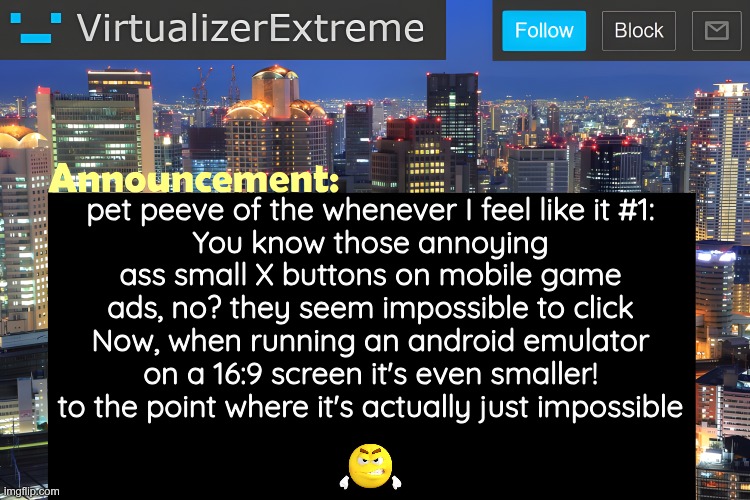 like I love android emulators but this is fr so annoying | pet peeve of the whenever I feel like it #1:
You know those annoying ass small X buttons on mobile game ads, no? they seem impossible to click
Now, when running an android emulator on a 16:9 screen it's even smaller! to the point where it's actually just impossible | image tagged in virtualizer announcement temp remastered | made w/ Imgflip meme maker
