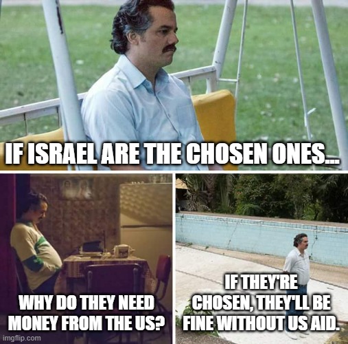 The Chosen ones? Cut those welfare queens LOOSE! Fuck Palestine too. It's not discrimination if I say Fuck all of you leeches. | IF ISRAEL ARE THE CHOSEN ONES... IF THEY'RE CHOSEN, THEY'LL BE FINE WITHOUT US AID. WHY DO THEY NEED MONEY FROM THE US? | image tagged in memes,chosen ones,zionists,israel,palestine,drama whores | made w/ Imgflip meme maker