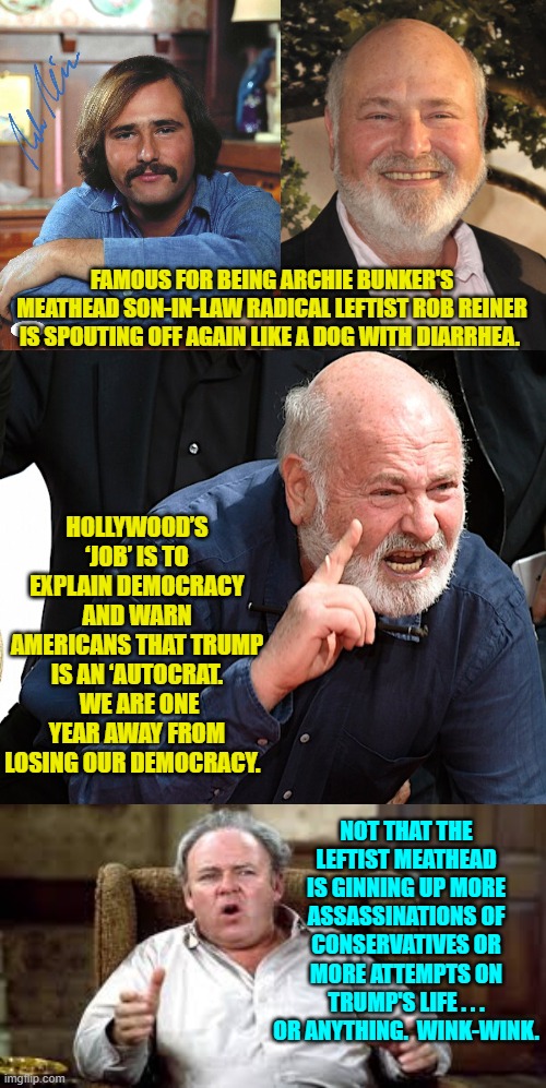 But it is never wrong for leftists to gin up violence from their radicals. | FAMOUS FOR BEING ARCHIE BUNKER'S MEATHEAD SON-IN-LAW RADICAL LEFTIST ROB REINER IS SPOUTING OFF AGAIN LIKE A DOG WITH DIARRHEA. HOLLYWOOD’S ‘JOB’ IS TO EXPLAIN DEMOCRACY AND WARN AMERICANS THAT TRUMP IS AN ‘AUTOCRAT.  WE ARE ONE YEAR AWAY FROM LOSING OUR DEMOCRACY. NOT THAT THE LEFTIST MEATHEAD IS GINNING UP MORE ASSASSINATIONS OF CONSERVATIVES OR MORE ATTEMPTS ON TRUMP'S LIFE . . . OR ANYTHING.  WINK-WINK. | image tagged in yep | made w/ Imgflip meme maker