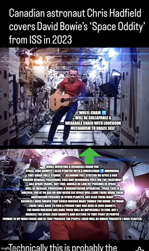 Readers highgest :Move over woke DEI nasa,space X this decoder just cracked the future of space travel | WHEEL CHAIR ♿️  WILL BE COLLAPABLE A WEARABLE CHAIR WITH LOOP,HOOK MECHANISM TO BRACE SELF; WHILE INVENTING A WEARABLE CHAIR FOR SPACE, ZERO GRAVITY I ALSO STARTED WITH A WHEELCHAIR ♿️ INDIVIDUAL THAT CHAIR FULLY STANDS 🧍‍♂️ ALLOWING FULL STRETCH ON SPINE A NON EVASIVE MEDICAL PROCEDURE, THIS WAY INSURANCE PAYS FOR THE TREATMENT AKA SPACE TRAVEL, BUT THIS  SHOULD BE LAW,1ST PERSONS IN SPACE WILL BE MEDICAL PROCEDURE A HUMANITARIAN OPERATION.  FOLKS THIS IS BIBLICAL YOU AT NO AGE OR MAY NEVER SEE SPACE WILL LEAVE THERE MARK,THERE INSPIRATION POSSIBLY IN OTHER PLANETS. BUT ALSO THERE MANY DECODES I HAVE SOLVED THAT COULD DEBUNK MANY THINGS YOU KNOW ,TO PROOF THEM I WILL HAVE TO FIND A PERSON THAT HAS BEEN IN ZERO GRAVITY, THE MOON WALKERS ARE RARE THESE WILL BE IMPOSSIBLE TO FIND. BUT I DIGRESS THE SPACE ZERO GRAVITY, AND GETTING TO THAT POINT IN PROPER FORMAT IS MY MAIN FOCUS AND IN THAT PROCESS THE PEOPLE I NEED WILL BE UNDER PROJECTS I HAVE STARTED. | image tagged in space,x,nada,nasa,wtf | made w/ Imgflip meme maker