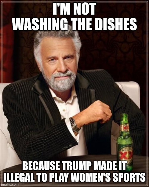 Fax | I'M NOT WASHING THE DISHES; BECAUSE TRUMP MADE IT ILLEGAL TO PLAY WOMEN'S SPORTS | image tagged in memes,the most interesting man in the world | made w/ Imgflip meme maker