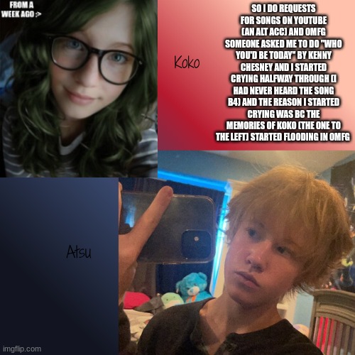 RIP KOKO WE MISS YOU | SO I DO REQUESTS FOR SONGS ON YOUTUBE (AN ALT ACC) AND OMFG SOMEONE ASKED ME TO DO "WHO YOU'D BE TODAY" BY KENNY CHESNEY AND I STARTED CRYING HALFWAY THROUGH (I HAD NEVER HEARD THE SONG B4) AND THE REASON I STARTED CRYING WAS BC THE MEMORIES OF KOKO (THE ONE TO THE LEFT) STARTED FLOODING IN OMFG | image tagged in kats | made w/ Imgflip meme maker