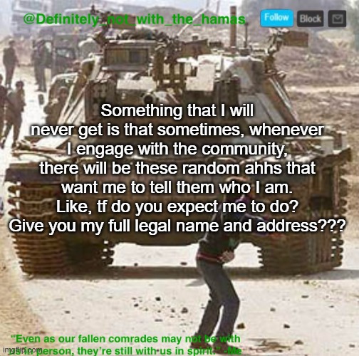 Usually they not even important enough to ask people these kind of questions anyway | Something that I will never get is that sometimes, whenever I engage with the community, there will be these random ahhs that want me to tell them who I am. Like, tf do you expect me to do? Give you my full legal name and address??? | image tagged in definitely_not_with_the_hamas announcement template | made w/ Imgflip meme maker