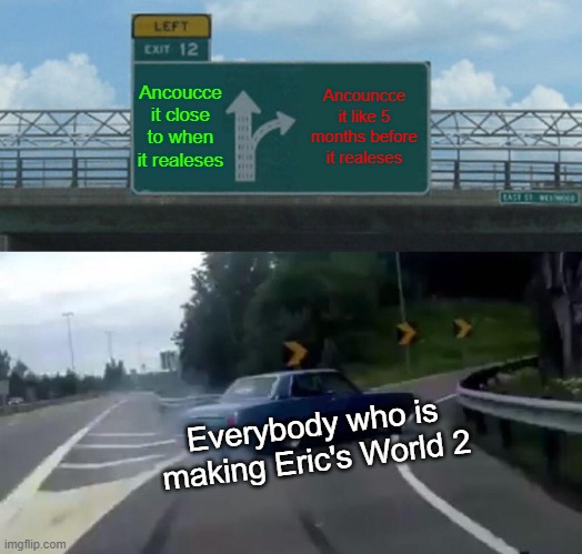 Left Exit 12 Off Ramp Meme | Ancoucce it close to when it realeses; Ancouncce it like 5 months before it realeses; Everybody who is making Eric's World 2 | image tagged in memes,left exit 12 off ramp | made w/ Imgflip meme maker