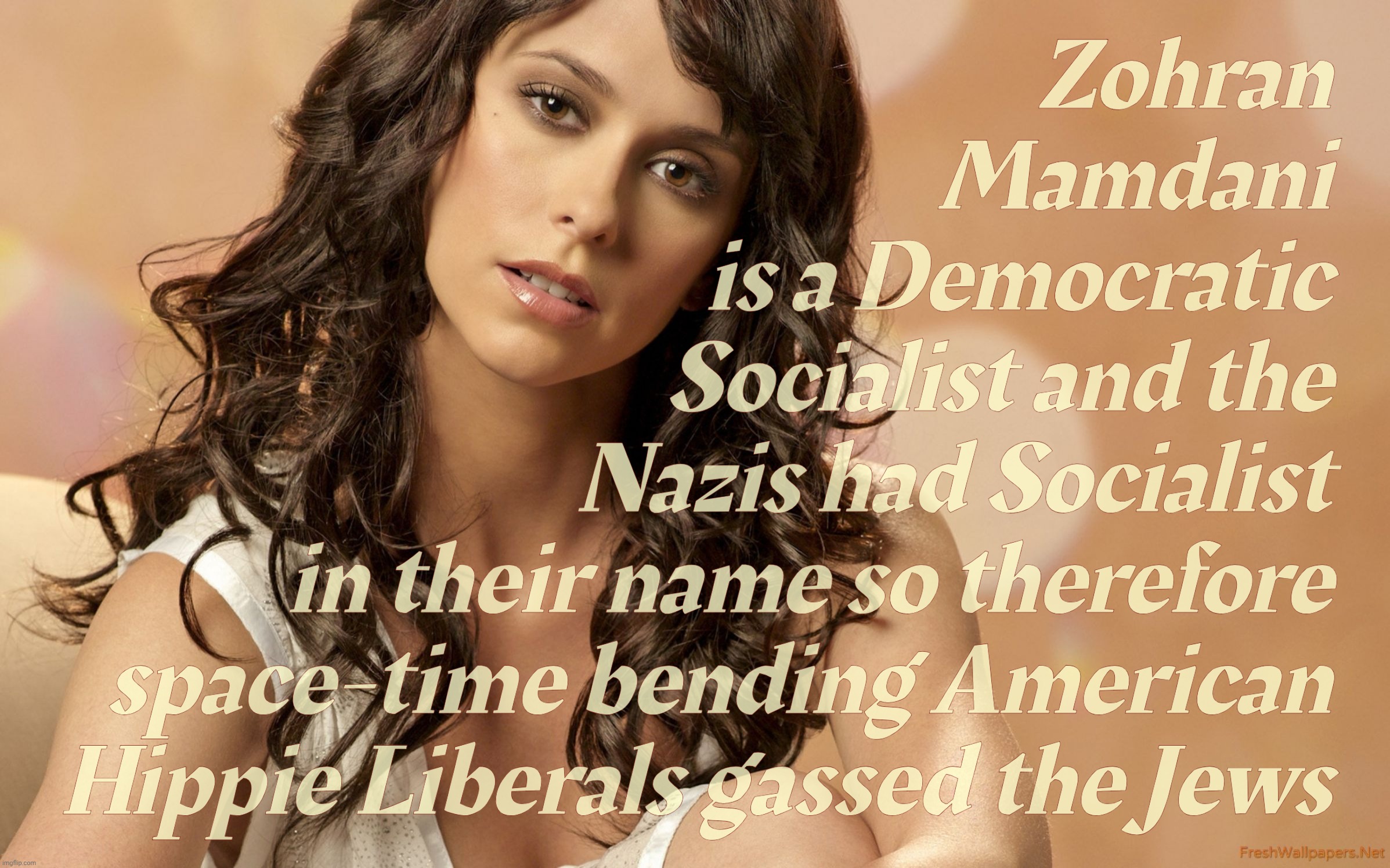 MAGAt pretzelated logic. Because they're fixated on Nazis,,, | Zohran
Mamdani
is a Democratic
Socialist and the
Nazis had Socialist
in their name so therefore
space-time bending American
Hippie Liberals gassed the Jews | image tagged in jennifer love hewitt,zohran mamdani,democratic socialist,so therefore auschwitz,because derp,magat idiocracy | made w/ Imgflip meme maker