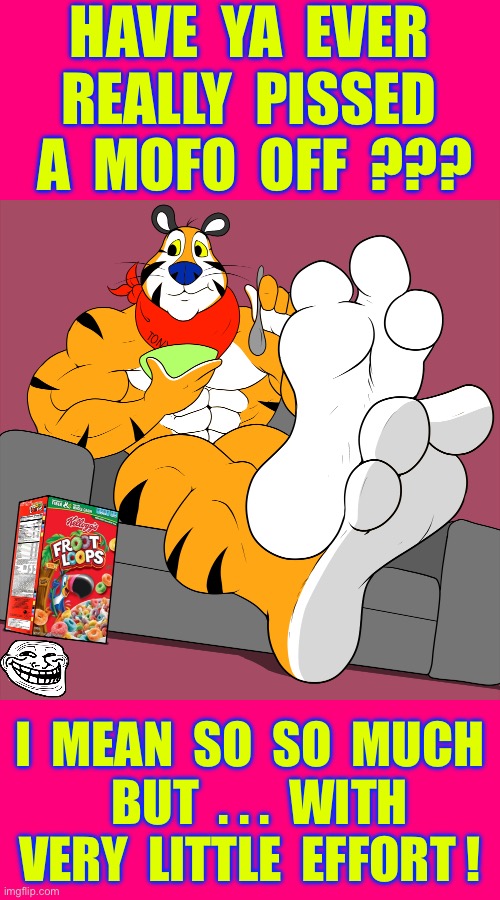 COME ON TONY ! . . . DON’T GO THERE BRUH !!!  : ) | HAVE  YA  EVER
REALLY  PISSED
 A  MOFO  OFF  ??? I  MEAN  SO  SO  MUCH 
  BUT  . . .  WITH
VERY  LITTLE  EFFORT ! | image tagged in tony the tiger | made w/ Imgflip meme maker