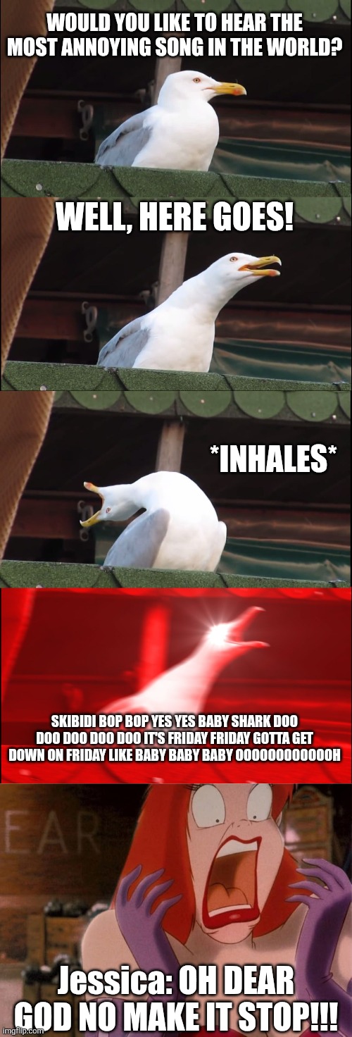 Inhaling Seagull VS Jessica Rabbit! | WOULD YOU LIKE TO HEAR THE MOST ANNOYING SONG IN THE WORLD? WELL, HERE GOES! *INHALES*; SKIBIDI BOP BOP YES YES BABY SHARK DOO DOO DOO DOO DOO IT'S FRIDAY FRIDAY GOTTA GET DOWN ON FRIDAY LIKE BABY BABY BABY OOOOOOOOOOOOH; Jessica: OH DEAR GOD NO MAKE IT STOP!!! | image tagged in memes,inhaling seagull,rebecca black,justin bieber,jessica rabbit,annoying | made w/ Imgflip meme maker