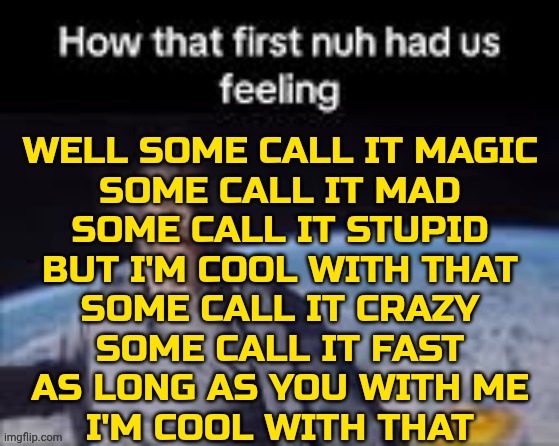 Cool With That, Tom Grennan | WELL SOME CALL IT MAGIC
SOME CALL IT MAD
SOME CALL IT STUPID
BUT I'M COOL WITH THAT
SOME CALL IT CRAZY
SOME CALL IT FAST
AS LONG AS YOU WITH ME
I'M COOL WITH THAT | image tagged in first nuh | made w/ Imgflip meme maker