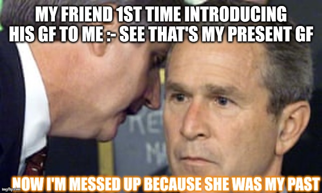 George Bush 9/11 | MY FRIEND 1ST TIME INTRODUCING HIS GF TO ME :- SEE THAT'S MY PRESENT GF; NOW I'M MESSED UP BECAUSE SHE WAS MY PAST | image tagged in george bush 9/11 | made w/ Imgflip meme maker