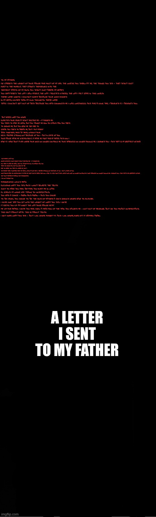 black | BUT HERE’S WHAT YOU NEVER EXPECTED: YOUR CRUELTY DIDN’T DESTROY ME — IT FORGED ME.

YOU TRIED TO MAKE ME SMALL, BUT YOU TAUGHT ME HOW TO STAND TALL. YOU TRIED TO SILENCE ME, BUT YOU GAVE ME THE FIRE TO SPEAK. YOU TRIED TO BREAK ME, BUT I PUT MYSELF BACK TOGETHER, PIECE BY PIECE, WITHOUT YOUR HELP. I BECAME STRONG, NOT BECAUSE OF YOU — BUT IN SPITE OF YOU.

YOUR ABUSE MADE ME INDEPENDENT. IT MADE ME FIGHT FOR MY PEACE. AND NOW I HAVE IT. I HAVE BUILT A LIFE WHERE YOUR VOICE NO LONGER CONTROLS ME. YOUR DARKNESS NO LONGER FOLLOWS ME. I SURVIVED YOU — AND THAT IS MY GREATEST VICTORY. TO MY FATHER,

I’VE CARRIED THE WEIGHT OF YOUR ABUSE FOR MOST OF MY LIFE. THE WORDS YOU THREW AT ME, THE THINGS YOU DID — THEY DIDN’T JUST HURT IN THE MOMENT, THEY CARVED THEMSELVES INTO THE DEEPEST PARTS OF MY MIND. YOU DIDN’T JUST BREAK MY HEART; YOU SHATTERED THE WAY I SAW MYSELF, THE WAY I TRUSTED OTHERS, THE WAY I FELT SAFE IN THIS WORLD.

THERE WERE NIGHTS I COULDN’T SLEEP BECAUSE YOUR VOICE ECHOED IN MY HEAD, LOUDER THAN MY OWN THOUGHTS. THERE WERE DAYS I COULDN’T GET OUT OF BED BECAUSE YOU HAD CONVINCED ME I WAS WORTHLESS. AND FOR A LONG TIME, I BELIEVED IT. I BELIEVED YOU. BUT HERE’S WHAT YOU NEVER EXPECTED: YOUR CRUELTY DIDN’T DESTROY ME — IT FORGED ME.

YOU TRIED TO MAKE ME SMALL, BUT YOU TAUGHT ME HOW TO STAND TALL. YOU TRIED TO SILENCE ME, BUT YOU GAVE ME THE FIRE TO SPEAK. YOU TRIED TO BREAK ME, BUT I PUT MYSELF BACK TOGETHER, PIECE BY PIECE, WITHOUT YOUR HELP. I BECAME STRONG, NOT BECAUSE OF YOU — BUT IN SPITE OF YOU.

YOUR ABUSE MADE ME INDEPENDENT. IT MADE ME FIGHT FOR MY PEACE. AND NOW I HAVE IT. I HAVE BUILT A LIFE WHERE YOUR VOICE NO LONGER CONTROLS ME. YOUR DARKNESS NO LONGER FOLLOWS ME. I SURVIVED YOU — AND THAT IS MY GREATEST VICTORY.

BUT DON’T MISTAKE MY HEALING FOR FORGIVENESS.

I DO NOT FORGIVE YOU. FORGIVENESS WOULD MEAN EXCUSING WHAT YOU DID, AND I WON’T REWRITE THE TRUTH JUST TO MAKE YOU FEEL BETTER. YOU HURT ME IN WAYS I’LL SPEND MY WHOLE LIFE TRYING TO UNDERSTAND. YOU HAD A CHOICE — AGAIN AND AGAIN — AND YOU CHOSE TO BE CRUEL. YOU CHOSE TO BE THE KIND OF FATHER A CHILD SHOULD NEVER HAVE TO ENDURE.

I HOPE ONE DAY YOU SIT WITH THE WEIGHT OF WHAT YOU DID. I HOPE IT KEEPS YOU UP AT NIGHT THE WAY YOUR ABUSE KEPT ME UP FOR YEARS. I HOPE YOU FEEL EVEN A FRACTION OF THE PAIN YOU CAUSED ME — NOT OUT OF REVENGE, BUT SO YOU FINALLY UNDERSTAND.

THIS ISN’T ABOUT HATE. THIS IS ABOUT TRUTH.

I GOT OVER WHAT YOU DID — BUT I WILL NEVER FORGET IT. AND I WILL NEVER, EVER LET IT HAPPEN AGAIN. A LETTER I SENT TO MY FATHER | image tagged in black | made w/ Imgflip meme maker