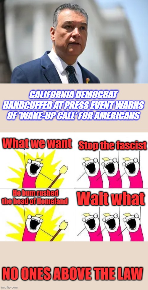Don't break the law, and stop threatening people you won't get handcuffed | CALIFORNIA DEMOCRAT HANDCUFFED AT PRESS EVENT WARNS OF 'WAKE-UP CALL' FOR AMERICANS; What we want; Stop the fascist; He bum rushed the head of Homeland; Wait what; NO ONES ABOVE THE LAW | image tagged in memes,what do we want | made w/ Imgflip meme maker
