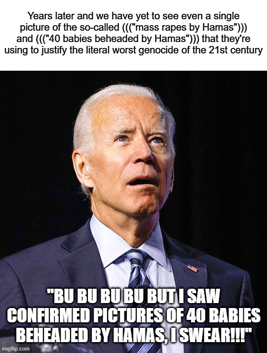 "bU bU bU bU bUt I sAw cOnFiRmEd pIcTuReS oF 40 bAbIeS bEhEaDeD bY hAmAs, I sWeAr!!!" Yeah, Sure | Years later and we have yet to see even a single picture of the so-called ((("mass rapes by Hamas"))) and ((("40 babies beheaded by Hamas"))) that they're using to justify the literal worst genocide of the 21st century; "BU BU BU BU BUT I SAW CONFIRMED PICTURES OF 40 BABIES BEHEADED BY HAMAS, I SWEAR!!!" | image tagged in joe biden,america is the great satan,israel,jews,palestine,lies | made w/ Imgflip meme maker
