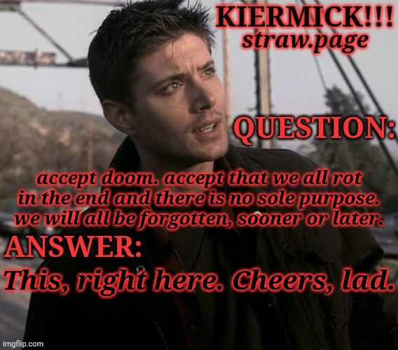 https://kieramick.straw.page | accept doom. accept that we all rot in the end and there is no sole purpose. we will all be forgotten, sooner or later. This, right here. Cheers, lad. | image tagged in kiermick strawpage,hes not wrong though,or she,idk,inevitable doom,is life even worth living | made w/ Imgflip meme maker