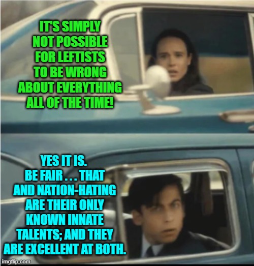 Questioning the Left's ability to be wrong is like rejecting air because you can't see it. | IT'S SIMPLY NOT POSSIBLE FOR LEFTISTS TO BE WRONG ABOUT EVERYTHING ALL OF THE TIME! YES IT IS.  BE FAIR . . . THAT AND NATION-HATING ARE THEIR ONLY KNOWN INNATE TALENTS; AND THEY ARE EXCELLENT AT BOTH. | image tagged in cars passing each other | made w/ Imgflip meme maker