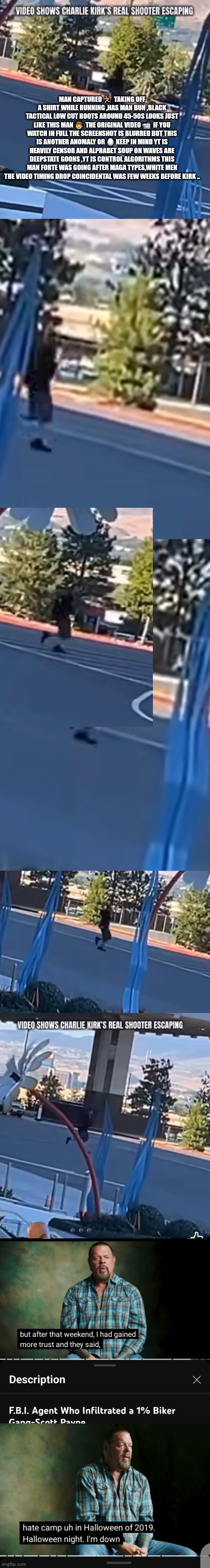 Readers highgest : Charlie kirk theory | MAN CAPTURED 🏃‍♂️  TAKING OFF A SHIRT WHILE RUNNING ,HAS MAN BUN ,BLACK TACTICAL LOW CUT BOOTS AROUND 45-50S LOOKS JUST LIKE THIS MAN 👨  THE ORIGINAL VIDEO 📹  IF YOU WATCH IN FULL THE SCREENSHOT IS BLURRED BUT THIS IS ANOTHER ANOMALY OR 🥚 KEEP IN MIND YT IS HEAVILY CENSOR AND ALPHABET SOUP ON WAVES ARE DEEPSTATE GOONS ,YT IS CONTROL ALGORITHMS THIS MAN FORTE WAS GOING AFTER MAGA TYPES,WHITE MEN THE VIDEO TIMING DROP COINCIDENTAL WAS FEW WEEKS BEFORE KIRK .. | image tagged in kirk,wtf | made w/ Imgflip meme maker
