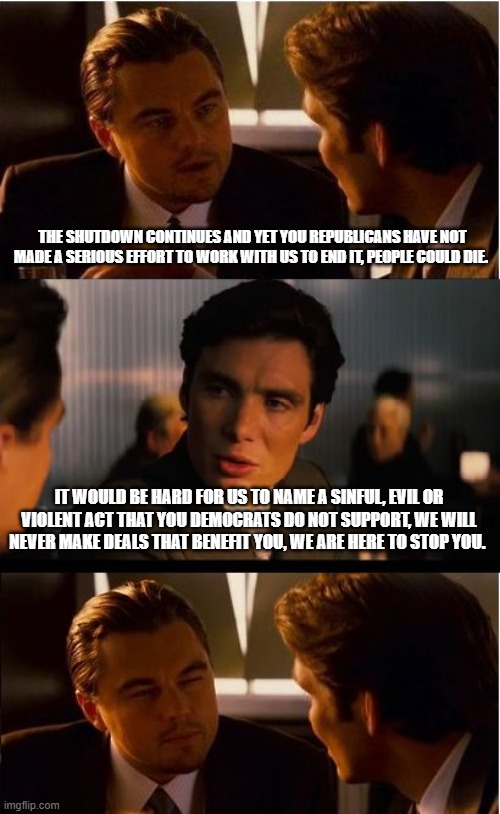 Shutting down Demonrats saves lives, money and makes America great | THE SHUTDOWN CONTINUES AND YET YOU REPUBLICANS HAVE NOT MADE A SERIOUS EFFORT TO WORK WITH US TO END IT, PEOPLE COULD DIE. IT WOULD BE HARD FOR US TO NAME A SINFUL, EVIL OR VIOLENT ACT THAT YOU DEMOCRATS DO NOT SUPPORT, WE WILL NEVER MAKE DEALS THAT BENEFIT YOU, WE ARE HERE TO STOP YOU. | image tagged in inception,maga,violent democrats,democrat war on america,doge,government shutdown | made w/ Imgflip meme maker