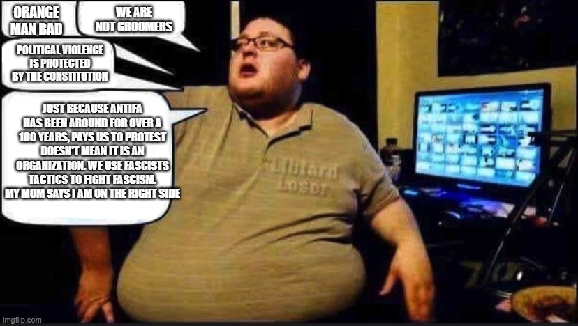 Helping out the imgflip trolls | WE ARE NOT GROOMERS; ORANGE MAN BAD; POLITICAL VIOLENCE IS PROTECTED BY THE CONSTITUTION; JUST BECAUSE ANTIFA HAS BEEN AROUND FOR OVER A 100 YEARS, PAYS US TO PROTEST DOESN'T MEAN IT IS AN ORGANIZATION. WE USE FASCISTS TACTICS TO FIGHT FASCISM. MY MOM SAYS I AM ON THE RIGHT SIDE | image tagged in libtard loser,imgflip trolls,heard it all before,demonrat talking points,cut and paste,basement dwellers are predictable | made w/ Imgflip meme maker
