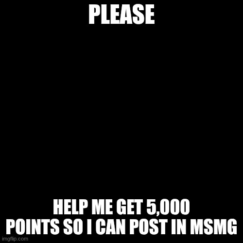 black screen | PLEASE; HELP ME GET 5,000 POINTS SO I CAN POST IN MSMG | image tagged in black screen | made w/ Imgflip meme maker