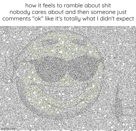 help | how it feels to ramble about shit nobody cares about and then someone just comments "ok" like it's totally what I didn't expect | image tagged in help | made w/ Imgflip meme maker