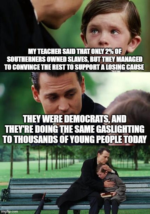 Finding Neverland | MY TEACHER SAID THAT ONLY 2% OF SOUTHERNERS OWNED SLAVES, BUT THEY MANAGED TO CONVINCE THE REST TO SUPPORT A LOSING CAUSE; THEY WERE DEMOCRATS, AND THEY'RE DOING THE SAME GASLIGHTING TO THOUSANDS OF YOUNG PEOPLE TODAY | image tagged in memes,finding neverland | made w/ Imgflip meme maker