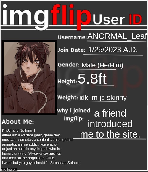 All about ANORMAL_Leaf I js wanted to introduce myself to the anime stream | ANORMAL_Leaf; 1/25/2023 A.D. Male (He/Him); 5.8ft; idk im js skinny; a friend introduced me to the site. I'm All and Nothing. I either am a warfare geek, game dev, musician, someday a content creator, gamer, animator, anime addict, voice actor, or just an autistic psychopath who is hungry or eepy. "Always stay positive and look on the bright side of life. I won't but you guys should." - Sebastian Solace | image tagged in imgflip user id | made w/ Imgflip meme maker