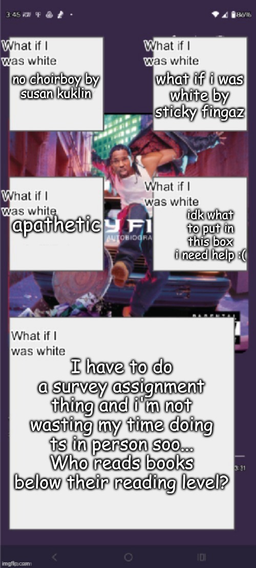 what if i was white by sticky fingaz; no choirboy by susan kuklin; apathetic; idk what to put in this box i need help :(; I have to do a survey assignment thing and i'm not wasting my time doing ts in person soo...
Who reads books below their reading level? | made w/ Imgflip meme maker