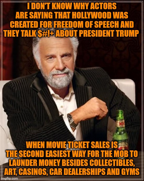 The Most Interesting Man In The World | I DON'T KNOW WHY ACTORS ARE SAYING THAT HOLLYWOOD WAS CREATED FOR FREEDOM OF SPEECH AND THEY TALK $#!+ ABOUT PRESIDENT TRUMP; WHEN MOVIE TICKET SALES IS THE SECOND EASIEST WAY FOR THE MOB TO LAUNDER MONEY BESIDES COLLECTIBLES, ART, CASINOS, CAR DEALERSHIPS AND GYMS | image tagged in memes,hollywood liberals,shut up and take my money fry,that's how mafia works,president trump,interesting | made w/ Imgflip meme maker