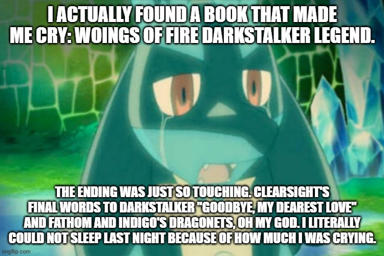 lucario mourning | I ACTUALLY FOUND A BOOK THAT MADE ME CRY: WOINGS OF FIRE DARKSTALKER LEGEND. THE ENDING WAS JUST SO TOUCHING. CLEARSIGHT'S FINAL WORDS TO DARKSTALKER "GOODBYE, MY DEAREST LOVE" AND FATHOM AND INDIGO'S DRAGONETS, OH MY GOD. I LITERALLY COULD NOT SLEEP LAST NIGHT BECAUSE OF HOW MUCH I WAS CRYING. | image tagged in lucario mourning | made w/ Imgflip meme maker
