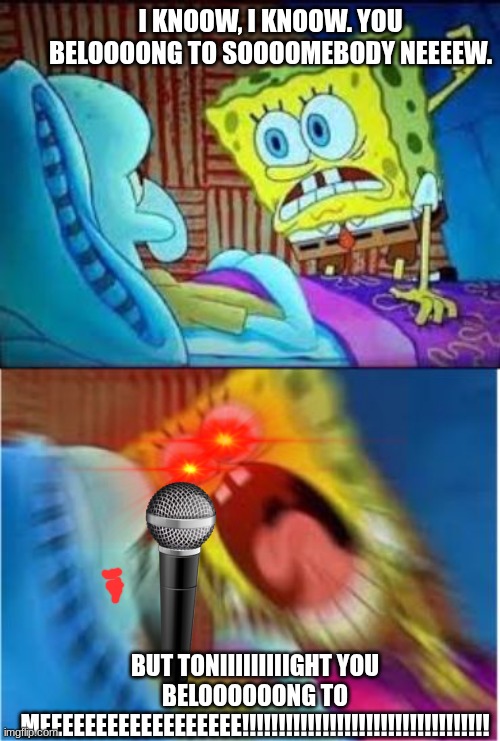 If you listen to the acapella version of this song, you get a upvote | I KNOOW, I KNOOW. YOU BELOOOONG TO SOOOOMEBODY NEEEEW. BUT TONIIIIIIIIIGHT YOU BELOOOOOONG TO MEEEEEEEEEEEEEEEEEE!!!!!!!!!!!!!!!!!!!!!!!!!!!!!!!!!! | image tagged in song,belong to me,spongebob screaming,ow my ears | made w/ Imgflip meme maker