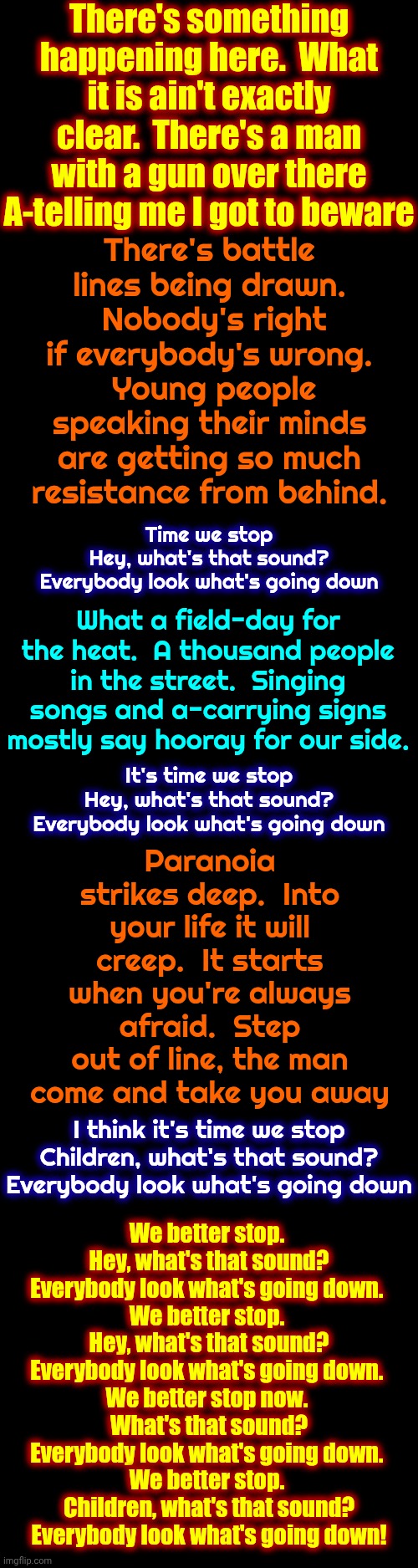 "For What It's Worth" - Buffalo Springfield, 1966. (YouTube) THEY WOKE UP & Saved This Country N The Last Attack. IT'S OUR TURN! | There's something happening here.  What it is ain't exactly clear.  There's a man with a gun over there A-telling me I got to beware; There's battle lines being drawn.  Nobody's right if everybody's wrong.  Young people speaking their minds are getting so much resistance from behind. Time we stop
Hey, what's that sound?
Everybody look what's going down; What a field-day for the heat.  A thousand people in the street.  Singing songs and a-carrying signs mostly say hooray for our side. Paranoia strikes deep.  Into your life it will creep.  It starts when you're always afraid.  Step out of line, the man come and take you away; It's time we stop
Hey, what's that sound?
Everybody look what's going down; I think it's time we stop
Children, what's that sound?
Everybody look what's going down; We better stop. 
Hey, what's that sound?
Everybody look what's going down. 
We better stop. 
Hey, what's that sound?
Everybody look what's going down. 
We better stop now. 
What's that sound?
Everybody look what's going down. 
We better stop. 
Children, what's that sound?
Everybody look what's going down! | image tagged in memes,when maga nazis attack,protest,boycott,1960s,the great awakening | made w/ Imgflip meme maker