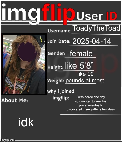 imgflip User ID | ToadyTheToad; 2025-04-14; female; like 5’8”; like 90 pounds at most; i was bored one day so i wanted to see this place, eventually discovered msmg after a few days; idk | image tagged in imgflip user id | made w/ Imgflip meme maker