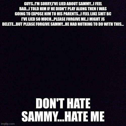 im killing myself...I've done terrible,terrible things...I'm sorry...goodbye | GUYS..I'M SORRY,I'VE LIED ABOUT SAMMY...I FEEL BAD...I TOLD HIM IF HE DIDN'T PLAY ALONG THEN I WAS GOING TO EXPOSE HIM TO HIS PARENTS...I FEEL LIKE SHIT BC I'VE LIED SO MUCH...PLEASE FORGIVE ME..I MIGHT JS DELETE...BUT PLEASE FORGIVE SAMMY...HE HAD NOTHING TO DO WITH THIS... DON'T HATE SAMMY...HATE ME | image tagged in black screen | made w/ Imgflip meme maker