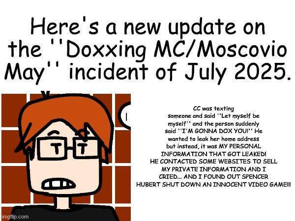 MC just announced an update of the doxxing incident of July 2025 | Here's a new update on the ''Doxxing MC/Moscovio May'' incident of July 2025. CC was texting someone and said ''Let myself be myself'' and the person suddenly said ''I'M GONNA DOX YOU!'' He wanted to leak her home address but instead, it was MY PERSONAL INFORMATION THAT GOT LEAKED! HE CONTACTED SOME WEBSITES TO SELL MY PRIVATE INFORMATION AND I CRIED... AND I FOUND OUT SPENCER HUBERT SHUT DOWN AN INNOCENT VIDEO GAME!!! | image tagged in mc,moscovio may,doxxing,incident,comics | made w/ Imgflip meme maker