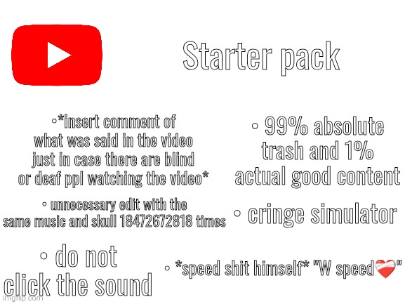 Starter pack #2 | Starter pack; •*insert comment of what was said in the video just in case there are blind or deaf ppl watching the video*; • 99% absolute trash and 1% actual good content; • cringe simulator; • unnecessary edit with the same music and skull 18472672818 times; • do not click the sound; • *speed shit himself* "W speed❤️‍🩹" | image tagged in blank white template | made w/ Imgflip meme maker