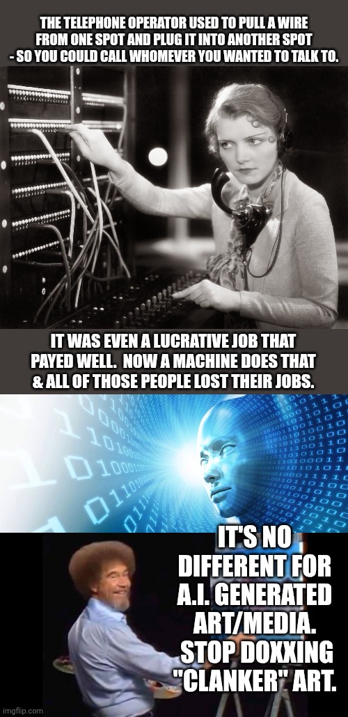 Seriously - stop it.  Get some help. | THE TELEPHONE OPERATOR USED TO PULL A WIRE FROM ONE SPOT AND PLUG IT INTO ANOTHER SPOT - SO YOU COULD CALL WHOMEVER YOU WANTED TO TALK TO. IT WAS EVEN A LUCRATIVE JOB THAT PAYED WELL.  NOW A MACHINE DOES THAT & ALL OF THOSE PEOPLE LOST THEIR JOBS. IT'S NO DIFFERENT FOR A.I. GENERATED ART/MEDIA.  STOP DOXXING "CLANKER" ART. | image tagged in telephone operator,artificial intelligence,bob ross | made w/ Imgflip meme maker