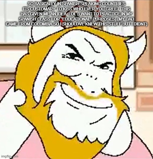 asgore smug | SO BASICALLY IN SPANISH SPEAKING COUNTRIES ITS CUSTOMARY TO KISS WHO EVER YOU GREET, THIS HAS GIVEN ME AN IDEA  LOL (I WANT TO PRACTICE IN MY SPANISH CLASS FOR "EDUCATIONAL" PURPOSES) (MY DAD CAME FROM COLOMBIA SO I SHOULDVE KNEW THIS STUFF BUT I DIDNT) | image tagged in asgore smug | made w/ Imgflip meme maker