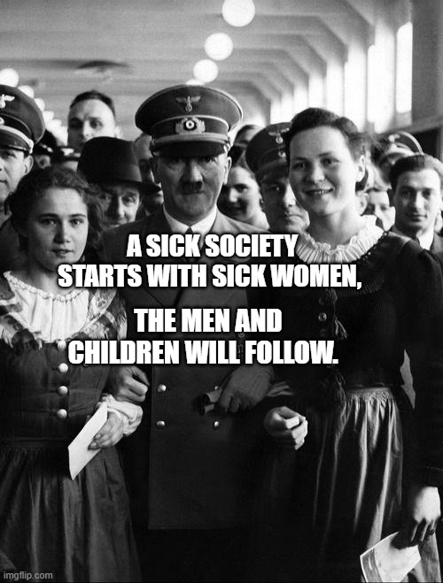 adolf hitler, people | A SICK SOCIETY STARTS WITH SICK WOMEN, THE MEN AND CHILDREN WILL FOLLOW. | image tagged in adolf hitler people | made w/ Imgflip meme maker