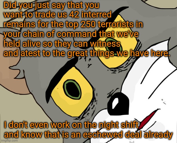 Funny | Did you just say that you want to trade us 42 interred remains for the top 250 terrorists in your chain of command that we've held alive so they can witness and atest to the great things we have here. I don't even work on the night shift and know that is an eschewed deal already | image tagged in memes,unsettled tom,politics,first world problems,terrorists,deal | made w/ Imgflip meme maker