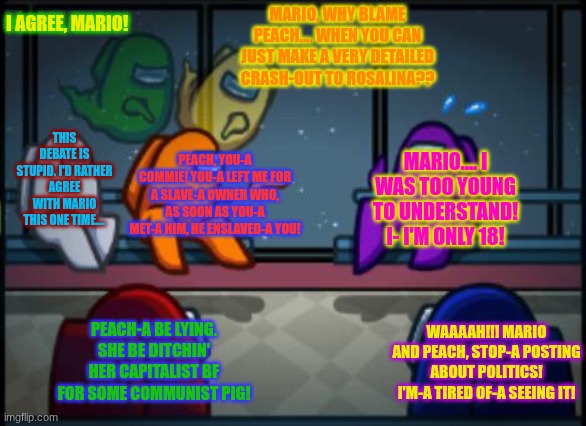 Mario's Debate over Communism | I AGREE, MARIO! MARIO, WHY BLAME PEACH.... WHEN YOU CAN JUST MAKE A VERY DETAILED CRASH-OUT TO ROSALINA?? THIS DEBATE IS STUPID. I'D RATHER AGREE WITH MARIO THIS ONE TIME.... MARIO.... I WAS TOO YOUNG TO UNDERSTAND! I- I'M ONLY 18! PEACH, YOU-A COMMIE! YOU-A LEFT ME FOR A SLAVE-A OWNER WHO, AS SOON AS YOU-A MET-A HIM, HE ENSLAVED-A YOU! PEACH-A BE LYING. SHE BE DITCHIN' HER CAPITALIST BF FOR SOME COMMUNIST PIG! WAAAAH!!! MARIO AND PEACH, STOP-A POSTING ABOUT POLITICS! I'M-A TIRED OF-A SEEING IT! | image tagged in among us blame | made w/ Imgflip meme maker