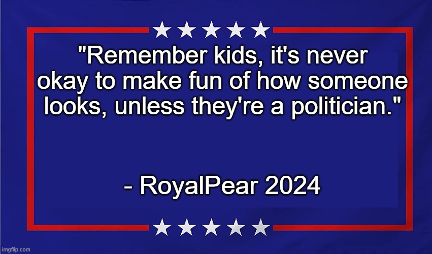 POLITICAL SIGN | "Remember kids, it's never okay to make fun of how someone looks, unless they're a politician."; - RoyalPear 2024 | image tagged in political sign | made w/ Imgflip meme maker