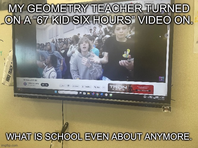 This is at my school. | MY GEOMETRY TEACHER TURNED ON A “67 KID SIX HOURS” VIDEO ON. WHAT IS SCHOOL EVEN ABOUT ANYMORE. | made w/ Imgflip meme maker