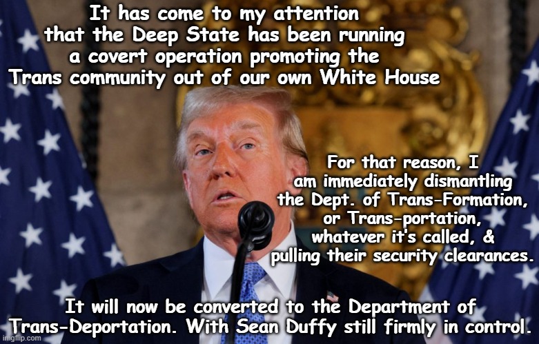 Whitehouse War on Trans | It has come to my attention that the Deep State has been running a covert operation promoting the Trans community out of our own White House; For that reason, I am immediately dismantling the Dept. of Trans-Formation, or Trans-portation, whatever it’s called, & pulling their security clearances. It will now be converted to the Department of Trans-Deportation. With Sean Duffy still firmly in control. | image tagged in transgender,donald trump memes,maga,donald trump the clown,nevertrump meme,trump administration | made w/ Imgflip meme maker
