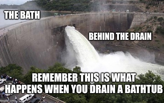 your bath | THE BATH; BEHIND THE DRAIN; REMEMBER THIS IS WHAT HAPPENS WHEN YOU DRAIN A BATHTUB | image tagged in floodgate | made w/ Imgflip meme maker