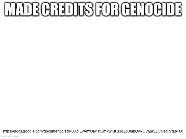 https://docs.google.com/document/d/1dKOXcjEvAmfOIwiztOmPwKKB3gZb8mbQvRCVIZa5ZKY/edit?tab=t.0 | MADE CREDITS FOR GENOCIDE; https://docs.google.com/document/d/1dKOXcjEvAmfOIwiztOmPwKKB3gZb8mbQvRCVIZa5ZKY/edit?tab=t.0 | image tagged in lmao | made w/ Imgflip meme maker