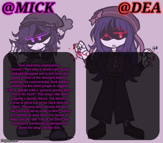 New Username XD | New username explanation:

"Jeanny": This song is about a girl being
stalked/kidnapped and is told from the
point of view of the obsessed stalker/
predator. Its controversial, dark subject
matter has led some people to suggest
it for a playlist with a "general spooky vibe."

"Out of the Dark": This song's title itself
suggests a spooky theme. The album it
is from is titled Out of the Dark (Into the
Light). The song also contains the line,
"...do I have to die in order to live?" which
is a morbid or dark lyric. The theme of
death and the title "Out of the Dark" are
sometimes mentioned in discussions
about the song's darker feel. | image tagged in mick dea murder drones,falco reference,hans holzel,nobodys gonna get it but idc,jeanny,out of the dark | made w/ Imgflip meme maker
