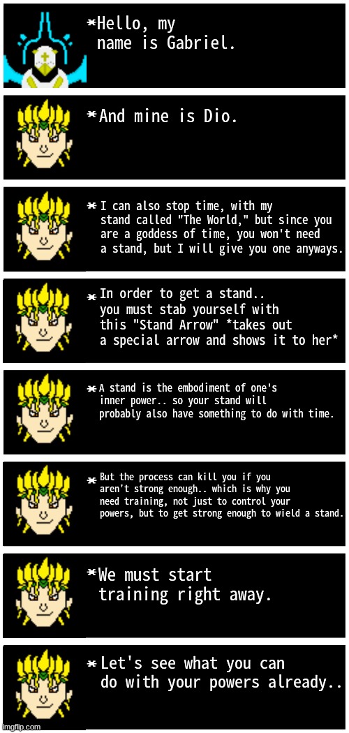 training arc begins! | Hello, my name is Gabriel. And mine is Dio. I can also stop time, with my stand called "The World," but since you are a goddess of time, you won't need a stand, but I will give you one anyways. In order to get a stand.. you must stab yourself with this "Stand Arrow" *takes out a special arrow and shows it to her*; A stand is the embodiment of one's inner power.. so your stand will probably also have something to do with time. But the process can kill you if you aren't strong enough.. which is why you need training, not just to control your powers, but to get strong enough to wield a stand. We must start training right away. Let's see what you can do with your powers already.. | image tagged in gabriel 4 textboxes,dark virus | made w/ Imgflip meme maker