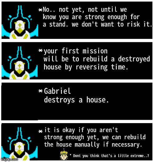 First Training Mission! | No.. not yet, not until we know you are strong enough for a stand. we don't want to risk it. your first mission will be to rebuild a destroyed house by reversing time. Gabriel destroys a house. it is okay if you aren't strong enough yet, we can rebuild the house manually if necessary. * Dont you think that's a little extreme..? | image tagged in gabriel 4 textboxes,dark virus | made w/ Imgflip meme maker