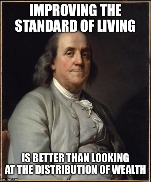Benjamin Franklin  | IMPROVING THE STANDARD OF LIVING; IS BETTER THAN LOOKING AT THE DISTRIBUTION OF WEALTH | image tagged in benjamin franklin | made w/ Imgflip meme maker