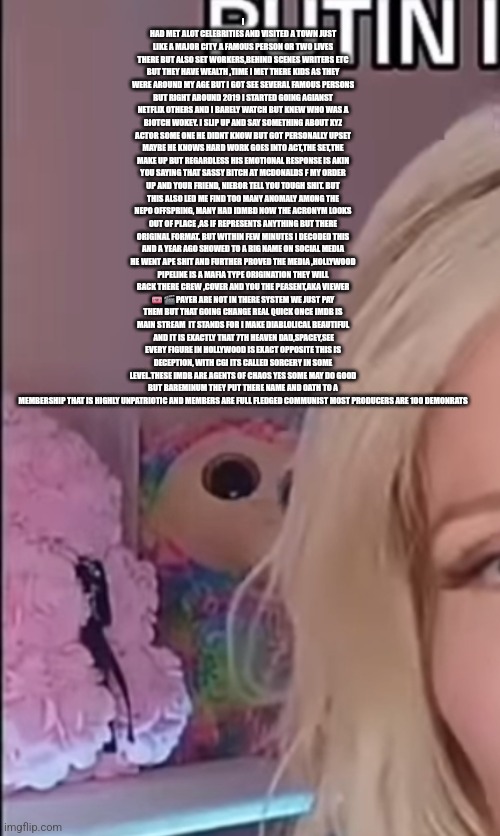 Readers highgest : IMDB is it Antifa big brother? Patriot infiltrated Hollywood circles exposes all | I HAD MET ALOT CELEBRITIES AND VISITED A TOWN JUST LIKE A MAJOR CITY A FAMOUS PERSON OR TWO LIVES THERE BUT ALSO SET WORKERS,BEHIND SCENES WRITERS ETC BUT THEY HAVE WEALTH ,TIME I MET THERE KIDS AS THEY WERE AROUND MY AGE BUT I GOT SEE SEVERAL FAMOUS PERSONS BUT RIGHT AROUND 2019 I STARTED GOING AGIANST NETFLIX OTHERS AND I BARELY WATCH BUT KNEW WHO WAS A BIOTCH WOKEY. I SLIP UP AND SAY SOMETHING ABOUT XYZ ACTOR SOME ONE HE DIDNT KNOW BUT GOT PERSONALLY UPSET MAYBE HE KNOWS HARD WORK GOES INTO ACT,THE SET,THE MAKE UP BUT REGARDLESS HIS EMOTIONAL RESPONSE IS AKIN YOU SAYING THAT SASSY BITCH AT MCDONALDS F MY ORDER UP AND YOUR FRIEND, NIEBOR TELL YOU TOUGH SHIT. BUT THIS ALSO LED ME FIND TOO MANY ANOMALY AMONG THE NEPO OFFSPRING, MANY HAD IDMBD NOW THE ACRONYM LOOKS OUT OF PLACE ,AS IF REPRESENTS ANYTHING BUT THERE ORIGINAL FORMAT. BUT WITHIN FEW MINUTES I DECODED THIS AND A YEAR AGO SHOWED TO A BIG NAME ON SOCIAL MEDIA HE WENT APE SHIT AND FURTHER PROVED THE MEDIA ,HOLLYWOOD PIPELINE IS A MAFIA TYPE ORIGINATION THEY WILL BACK THERE CREW ,COVER AND YOU THE PEASENT,AKA VIEWER 🎟 🎬 PAYER ARE NOT IN THERE SYSTEM WE JUST PAY THEM BUT THAT GOING CHANGE REAL QUICK ONCE IMDB IS MAIN STREAM  IT STANDS FOR I MAKE DIABLOLICAL BEAUTIFUL  AND IT IS EXACTLY THAT 7TH HEAVEN DAD,SPACEY,SEE EVERY FIGURE IN HOLLYWOOD IS EXACT OPPOSITE THIS IS DECEPTION, WITH CGI ITS CALLED SORCERY IN SOME LEVEL.THESE IMDB ARE AGENTS OF CHAOS YES SOME MAY DO GOOD BUT BAREMINUM THEY PUT THERE NAME AND OATH TO A MEMBERSHIP THAT IS HIGHLY UNPATRIOTIC AND MEMBERS ARE FULL FLEDGED COMMUNIST MOST PRODUCERS ARE 100 DEMONRATS | image tagged in hollywood,wtf,woke | made w/ Imgflip meme maker